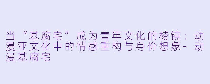当“基腐宅”成为青年文化的棱镜：动漫亚文化中的情感重构与身份想象-动漫基腐宅