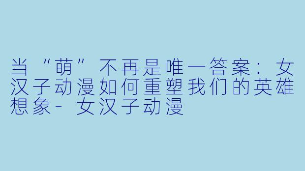 当“萌”不再是唯一答案:女汉子动漫如何重塑我们的英雄想象-女汉子动漫