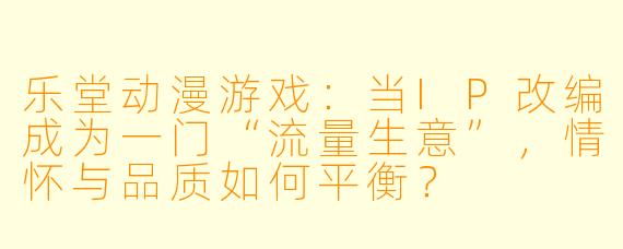 乐堂动漫游戏:当IP改编成为一门“流量生意”,情怀与品质如何平衡?