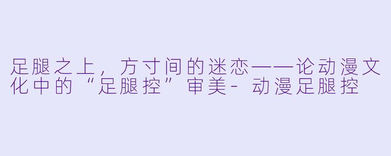 足腿之上，方寸间的迷恋——论动漫文化中的“足腿控”审美-动漫足腿控