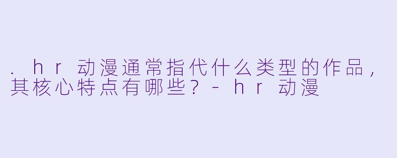 .hr动漫通常指代什么类型的作品,其核心特点有哪些?-hr动漫