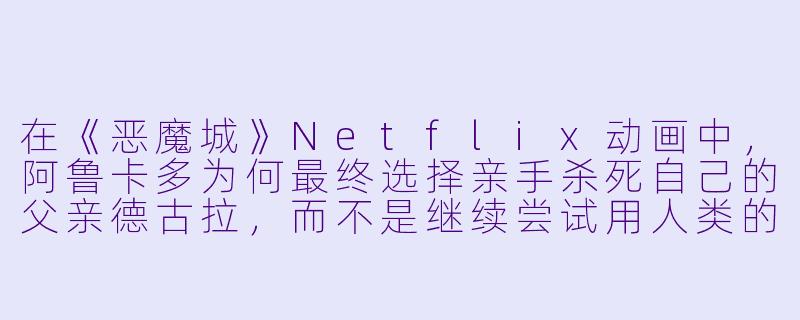 在《恶魔城》Netflix动画中,阿鲁卡多为何最终选择亲手杀死自己的父亲德古拉,而不是继续尝试用人类的感情去感化他?-恶魔城动漫