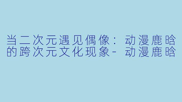 当二次元遇见偶像：动漫鹿晗的跨次元文化现象