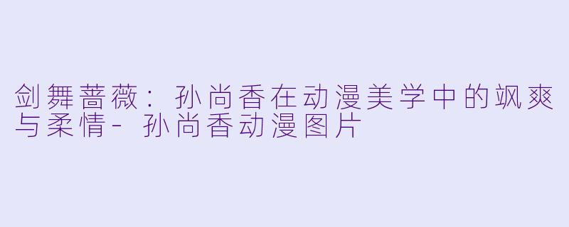 剑舞蔷薇：孙尚香在动漫美学中的飒爽与柔情-孙尚香动漫图片