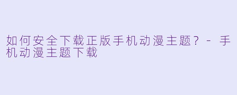 如何安全下载正版手机动漫主题？-手机动漫主题下载