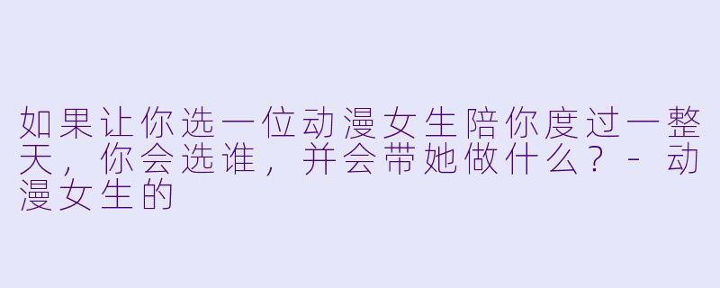 如果让你选一位动漫女生陪你度过一整天，你会选谁，并会带她做什么？