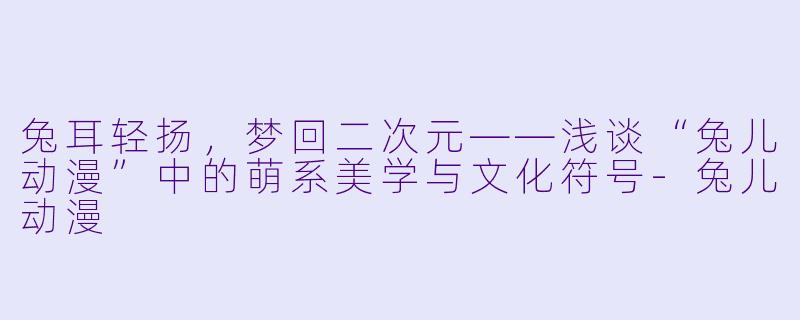 兔耳轻扬，梦回二次元——浅谈“兔儿动漫”中的萌系美学与文化符号