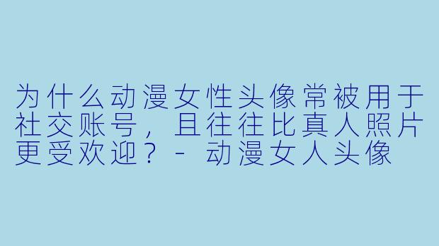 为什么动漫女性头像常被用于社交账号，且往往比真人照片更受欢迎？