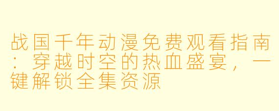 战国千年动漫免费观看指南：穿越时空的热血盛宴，一键解锁全集资源