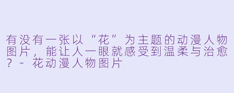 有没有一张以“花”为主题的动漫人物图片，能让人一眼就感受到温柔与治愈？