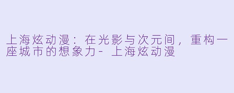 上海炫动漫：在光影与次元间，重构一座城市的想象力