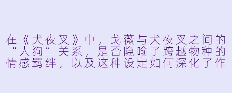 在《犬夜叉》中，戈薇与犬夜叉之间的“人狗”关系，是否隐喻了跨越物种的情感羁绊，以及这种设定如何深化了作品的主题？