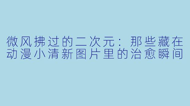 微风拂过的二次元：那些藏在动漫小清新图片里的治愈瞬间