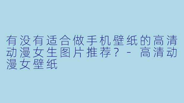 有没有适合做手机壁纸的高清动漫女生图片推荐？