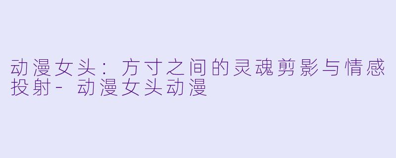 动漫女头：方寸之间的灵魂剪影与情感投射