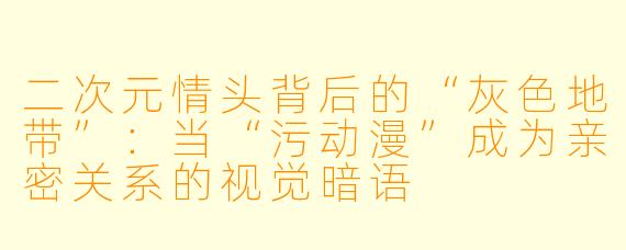 二次元情头背后的“灰色地带”：当“污动漫”成为亲密关系的视觉暗语