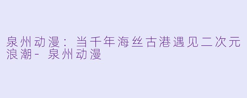 泉州动漫：当千年海丝古港遇见二次元浪潮