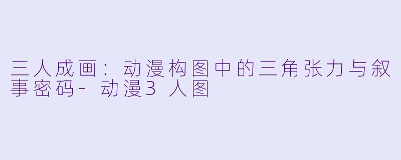 三人成画：动漫构图中的三角张力与叙事密码