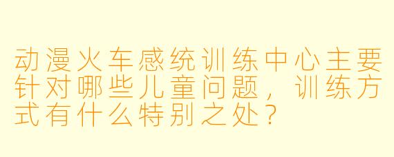 动漫火车感统训练中心主要针对哪些儿童问题，训练方式有什么特别之处？
