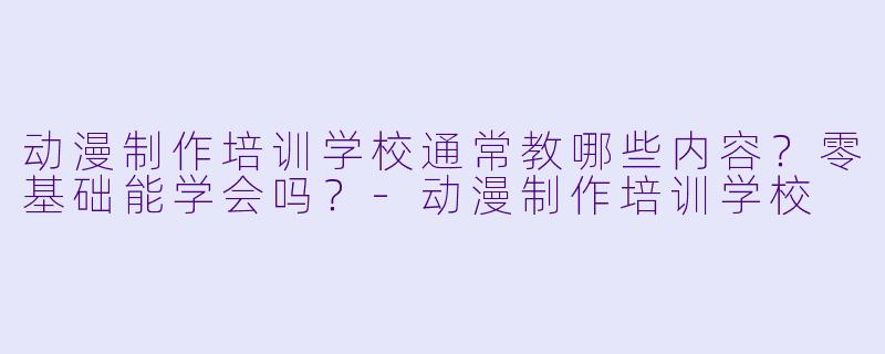 动漫制作培训学校通常教哪些内容？零基础能学会吗？