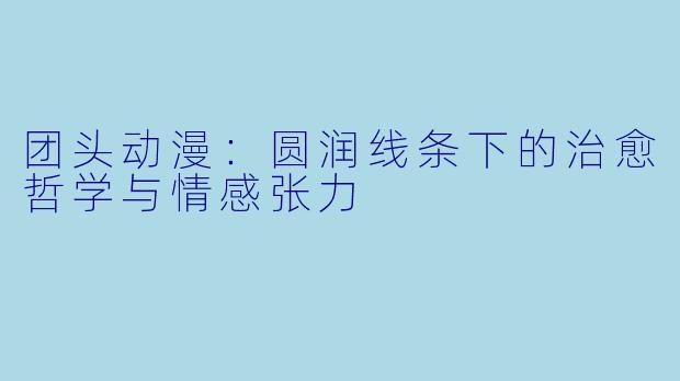 团头动漫：圆润线条下的治愈哲学与情感张力