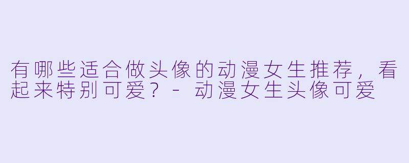 有哪些适合做头像的动漫女生推荐，看起来特别可爱？