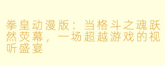 拳皇动漫版：当格斗之魂跃然荧幕，一场超越游戏的视听盛宴
