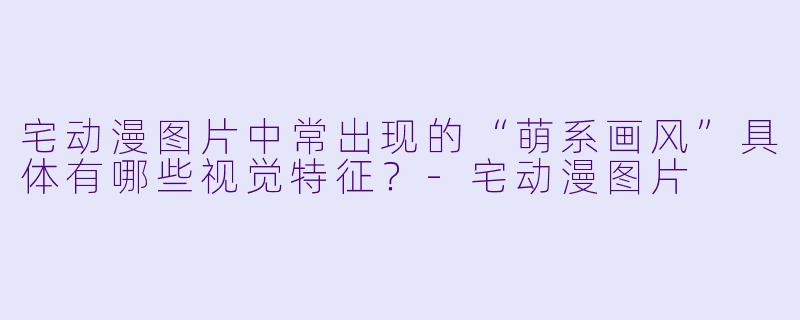 宅动漫图片中常出现的“萌系画风”具体有哪些视觉特征？