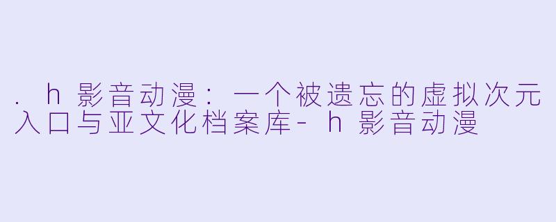 .h影音动漫：一个被遗忘的虚拟次元入口与亚文化档案库