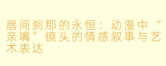 唇间刹那的永恒：动漫中“亲嘴”镜头的情感叙事与艺术表达