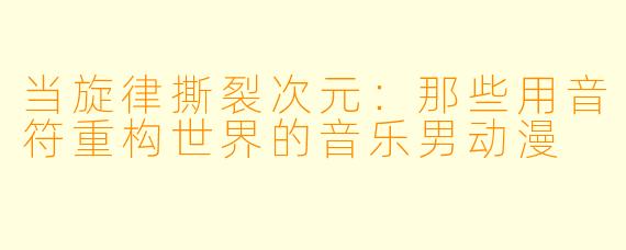 当旋律撕裂次元：那些用音符重构世界的音乐男动漫