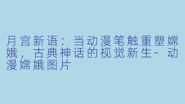 月宫新语：当动漫笔触重塑嫦娥，古典神话的视觉新生