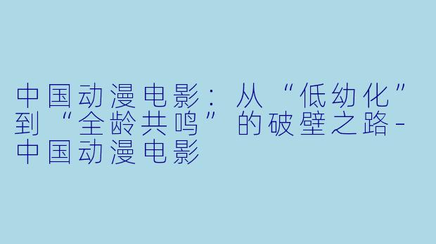 中国动漫电影：从“低幼化”到“全龄共鸣”的破壁之路