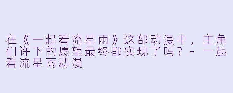 在《一起看流星雨》这部动漫中，主角们许下的愿望最终都实现了吗？