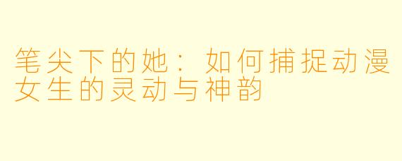 笔尖下的她：如何捕捉动漫女生的灵动与神韵