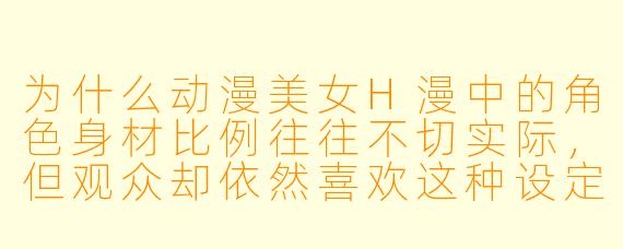 为什么动漫美女H漫中的角色身材比例往往不切实际，但观众却依然喜欢这种设定？