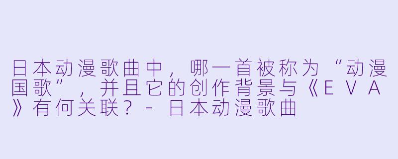 日本动漫歌曲中，哪一首被称为“动漫国歌”，并且它的创作背景与《EVA》有何关联？