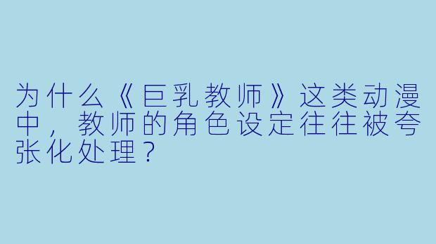 为什么《巨乳教师》这类动漫中，教师的角色设定往往被夸张化处理？