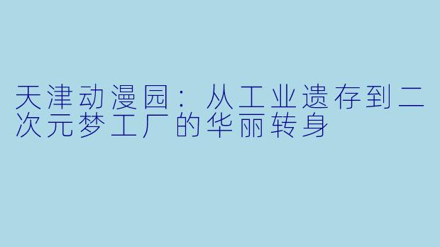 天津动漫园：从工业遗存到二次元梦工厂的华丽转身