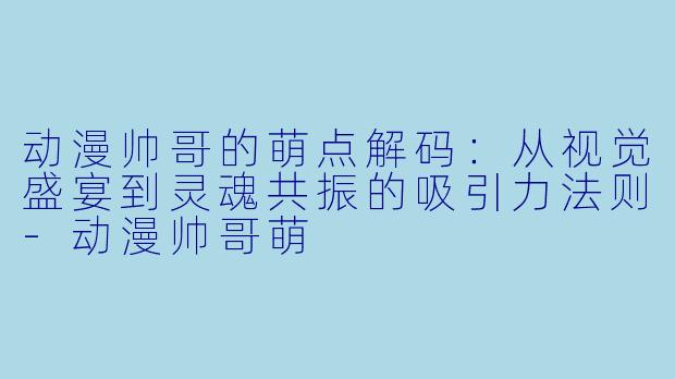 动漫帅哥的萌点解码：从视觉盛宴到灵魂共振的吸引力法则