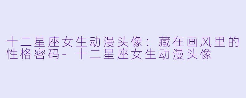 十二星座女生动漫头像：藏在画风里的性格密码