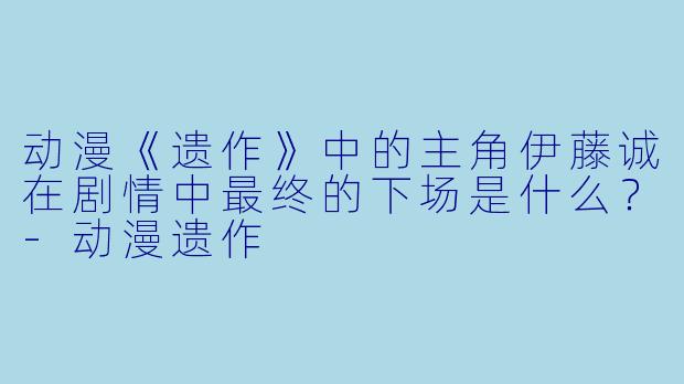 动漫《遗作》中的主角伊藤诚在剧情中最终的下场是什么？