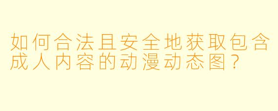 如何合法且安全地获取包含成人内容的动漫动态图？