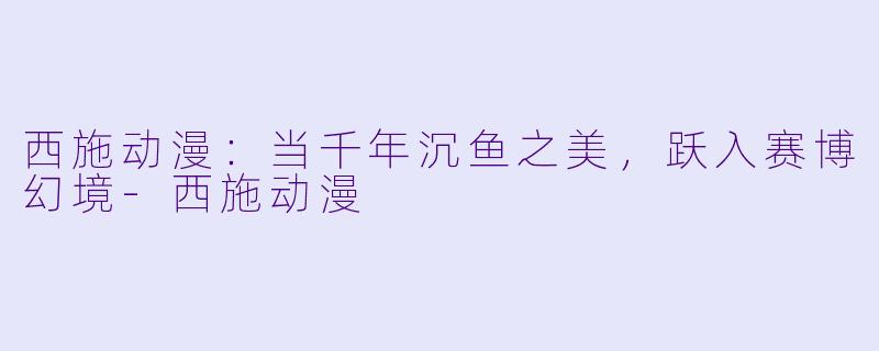 西施动漫：当千年沉鱼之美，跃入赛博幻境