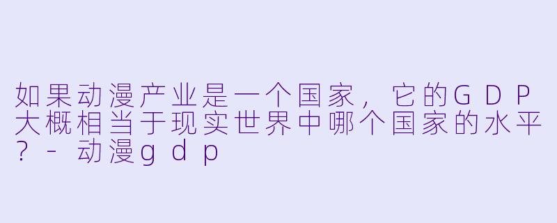如果动漫产业是一个国家，它的GDP大概相当于现实世界中哪个国家的水平？
