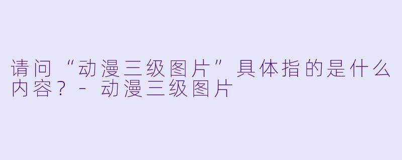 请问“动漫三级图片”具体指的是什么内容？