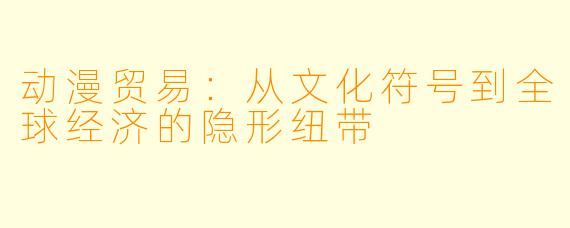 动漫贸易：从文化符号到全球经济的隐形纽带