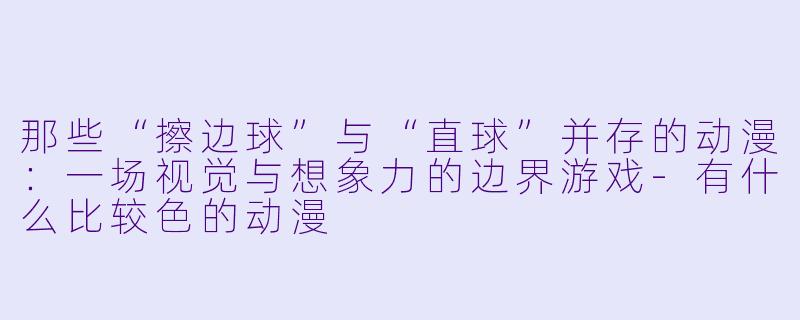 那些“擦边球”与“直球”并存的动漫：一场视觉与想象力的边界游戏