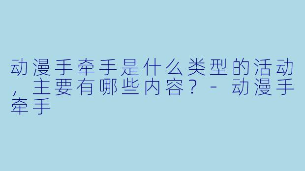 动漫手牵手是什么类型的活动，主要有哪些内容？