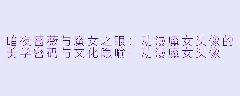 暗夜蔷薇与魔女之眼：动漫魔女头像的美学密码与文化隐喻